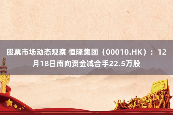 股票市场动态观察 恒隆集团（00010.HK）：12月18日南向资金减合手22.5万股