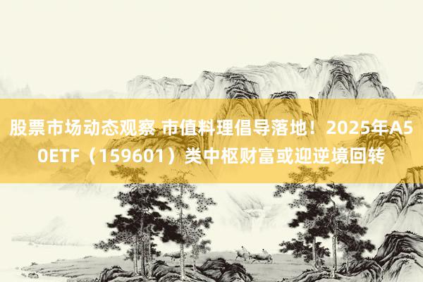 股票市场动态观察 市值料理倡导落地！2025年A50ETF（159601）类中枢财富或迎逆境回转