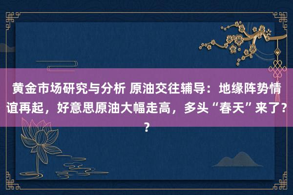 黄金市场研究与分析 原油交往辅导：地缘阵势情谊再起，好意思原油大幅走高，多头“春天”来了？