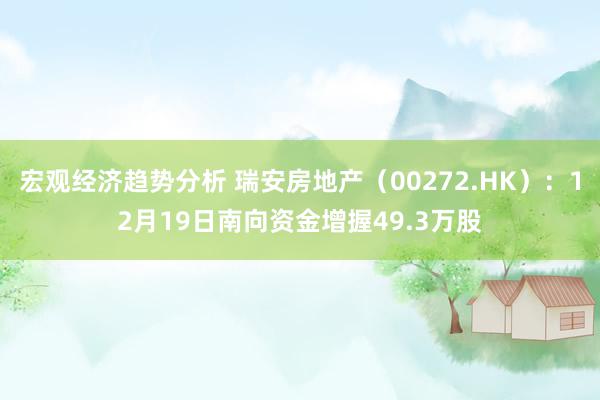 宏观经济趋势分析 瑞安房地产（00272.HK）：12月19日南向资金增握49.3万股