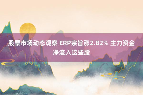 股票市场动态观察 ERP宗旨涨2.82% 主力资金净流入这些股