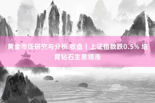 黄金市场研究与分析 收盘｜上证指数跌0.5% 培育钻石主意领涨