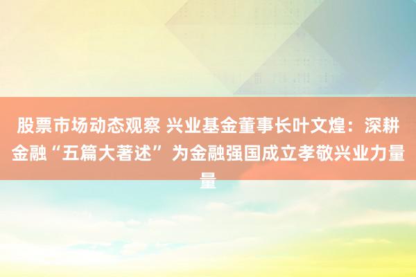 股票市场动态观察 兴业基金董事长叶文煌：深耕金融“五篇大著述” 为金融强国成立孝敬兴业力量