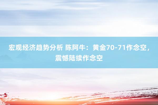 宏观经济趋势分析 陈阿牛：黄金70-71作念空，震憾陆续作念空