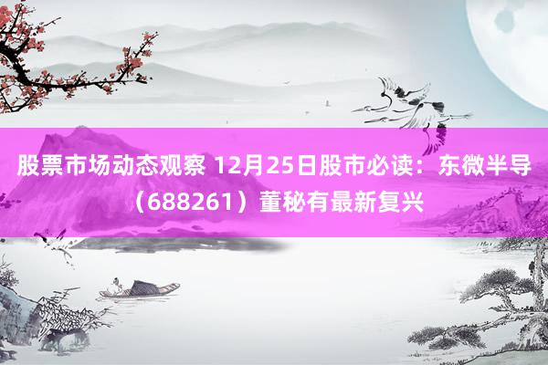 股票市场动态观察 12月25日股市必读：东微半导（688261）董秘有最新复兴