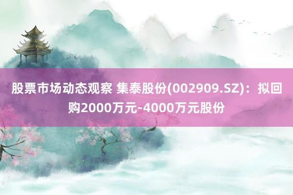 股票市场动态观察 集泰股份(002909.SZ)：拟回购2000万元-4000万元股份