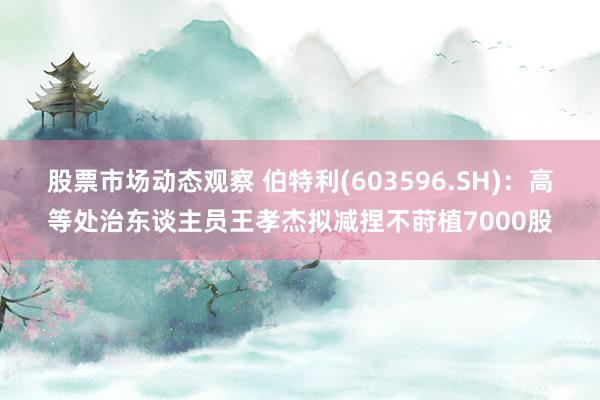 股票市场动态观察 伯特利(603596.SH)：高等处治东谈主员王孝杰拟减捏不莳植7000股