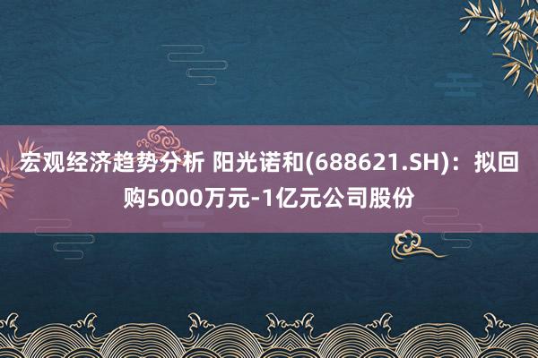 宏观经济趋势分析 阳光诺和(688621.SH)：拟回购5000万元-1亿元公司股份