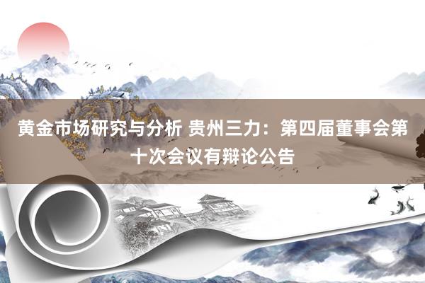 黄金市场研究与分析 贵州三力：第四届董事会第十次会议有辩论公告