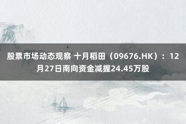 股票市场动态观察 十月稻田（09676.HK）：12月27日南向资金减握24.45万股