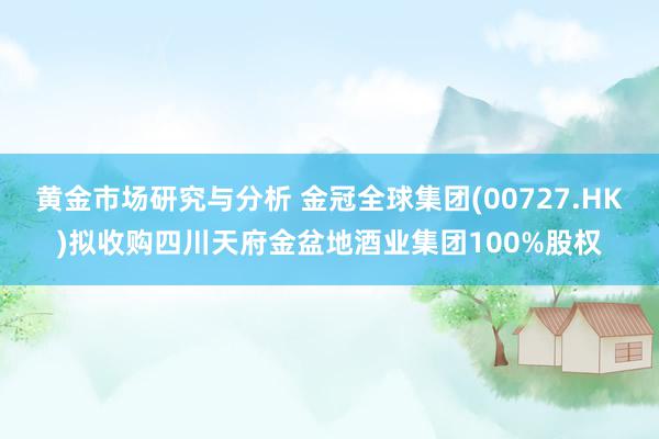 黄金市场研究与分析 金冠全球集团(00727.HK)拟收购四川天府金盆地酒业集团100%股权