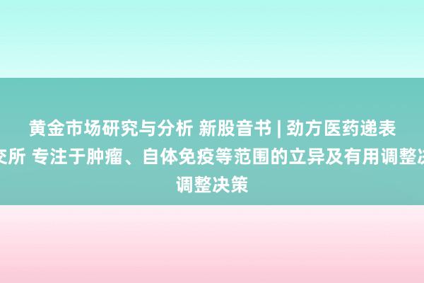 黄金市场研究与分析 新股音书 | 劲方医药递表港交所 专注于肿瘤、自体免疫等范围的立异及有用调整决策