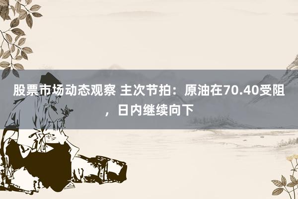 股票市场动态观察 主次节拍：原油在70.40受阻，日内继续向下