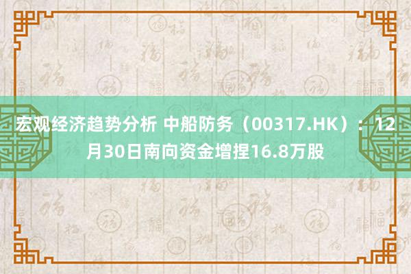 宏观经济趋势分析 中船防务（00317.HK）：12月30日南向资金增捏16.8万股