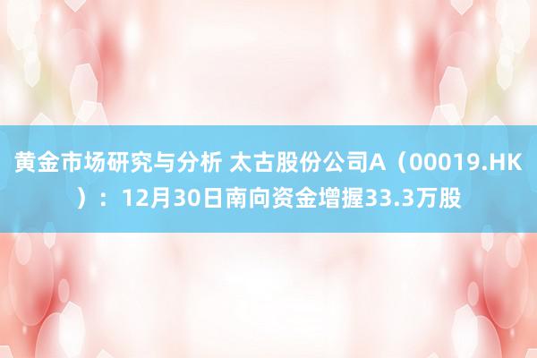 黄金市场研究与分析 太古股份公司A（00019.HK）：12月30日南向资金增握33.3万股