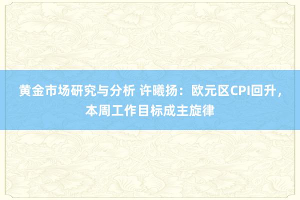 黄金市场研究与分析 许曦扬：欧元区CPI回升，本周工作目标成主旋律