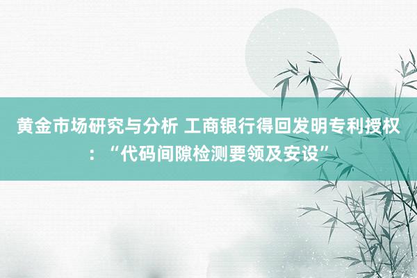 黄金市场研究与分析 工商银行得回发明专利授权：“代码间隙检测要领及安设”