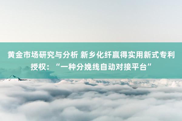 黄金市场研究与分析 新乡化纤赢得实用新式专利授权：“一种分娩线自动对接平台”