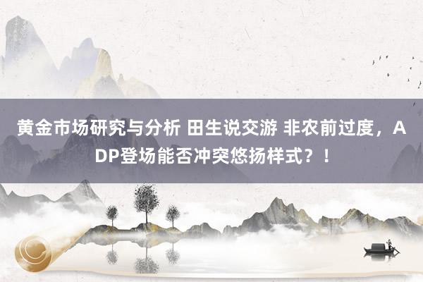 黄金市场研究与分析 田生说交游 非农前过度，ADP登场能否冲突悠扬样式？！