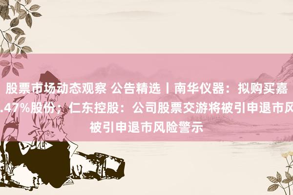 股票市场动态观察 公告精选丨南华仪器：拟购买嘉过劲39.47%股份；仁东控股：公司股票交游将被引申退市风险警示