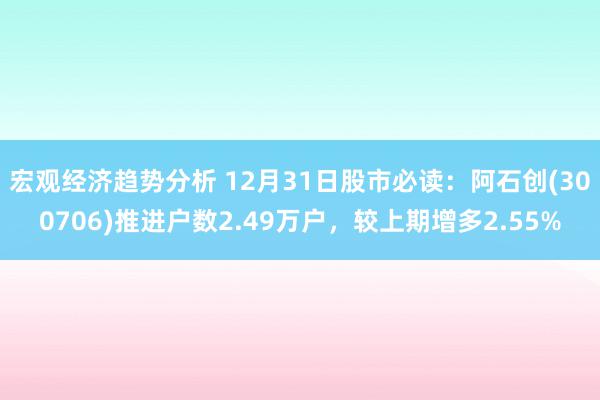 宏观经济趋势分析 12月31日股市必读：阿石创(300706)推进户数2.49万户，较上期增多2.55%