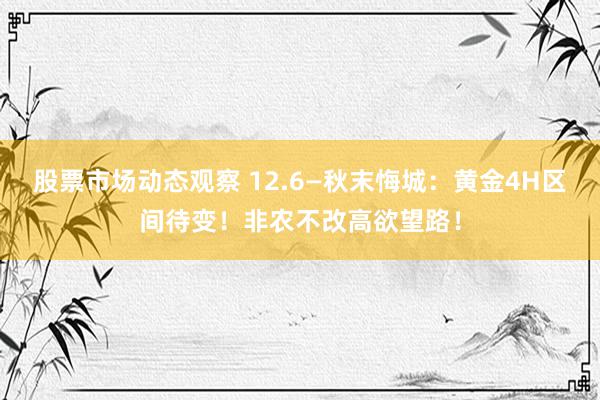 股票市场动态观察 12.6—秋末悔城：黄金4H区间待变！非农不改高欲望路！