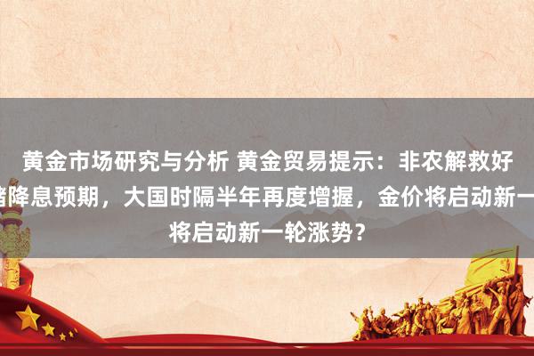 黄金市场研究与分析 黄金贸易提示：非农解救好意思联储降息预期，大国时隔半年再度增握，金价将启动新一轮涨势？