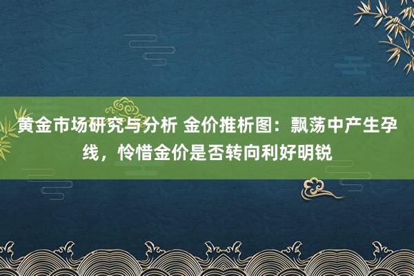 黄金市场研究与分析 金价推析图：飘荡中产生孕线，怜惜金价是否转向利好明锐