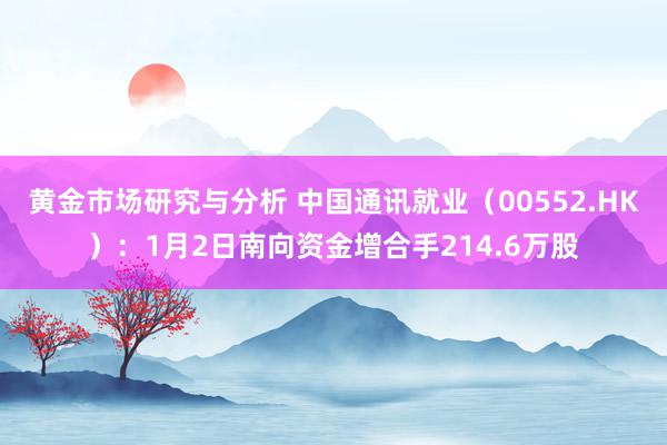 黄金市场研究与分析 中国通讯就业（00552.HK）：1月2日南向资金增合手214.6万股