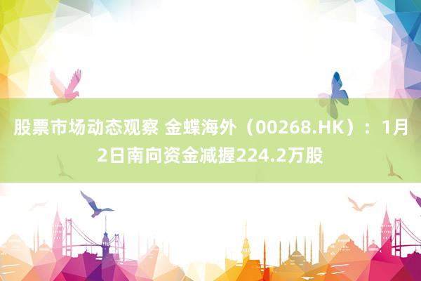 股票市场动态观察 金蝶海外（00268.HK）：1月2日南向资金减握224.2万股