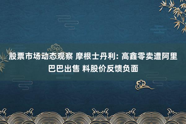 股票市场动态观察 摩根士丹利: 高鑫零卖遭阿里巴巴出售 料股价反馈负面