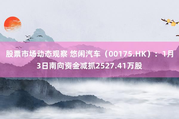 股票市场动态观察 悠闲汽车（00175.HK）：1月3日南向资金减抓2527.41万股