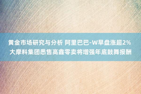 黄金市场研究与分析 阿里巴巴-W早盘涨超2% 大摩料集团悉售高鑫零卖将增强年底鼓舞报酬