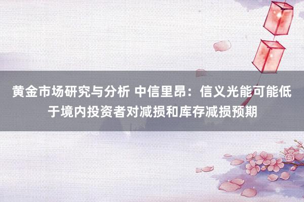 黄金市场研究与分析 中信里昂：信义光能可能低于境内投资者对减损和库存减损预期