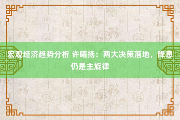 宏观经济趋势分析 许曦扬：两大决策落地，降息仍是主旋律