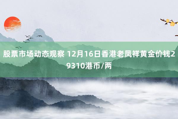 股票市场动态观察 12月16日香港老凤祥黄金价钱29310港币/两