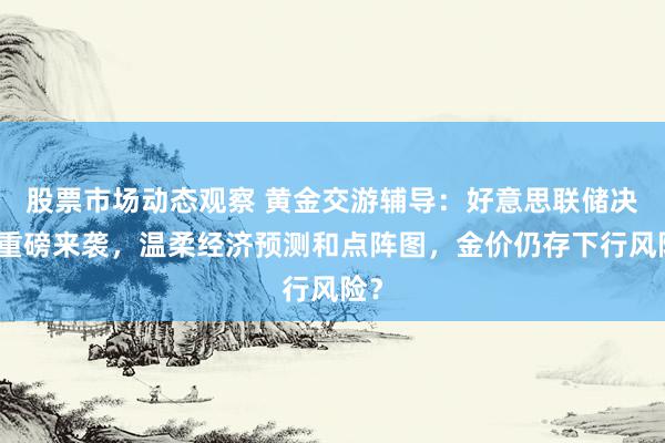 股票市场动态观察 黄金交游辅导：好意思联储决议重磅来袭，温柔经济预测和点阵图，金价仍存下行风险？