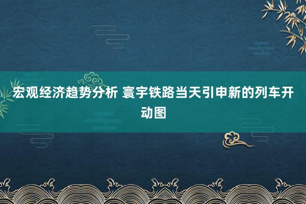 宏观经济趋势分析 寰宇铁路当天引申新的列车开动图