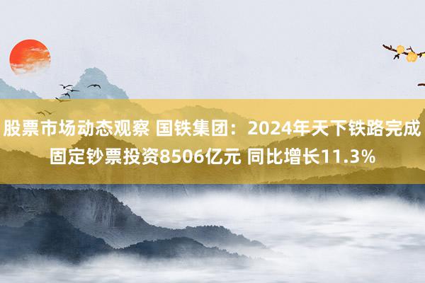 股票市场动态观察 国铁集团：2024年天下铁路完成固定钞票投资8506亿元 同比增长11.3%