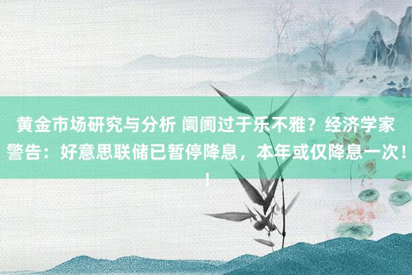 黄金市场研究与分析 阛阓过于乐不雅？经济学家警告：好意思联储已暂停降息，本年或仅降息一次！