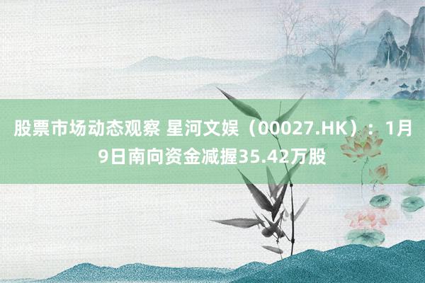 股票市场动态观察 星河文娱（00027.HK）：1月9日南向资金减握35.42万股