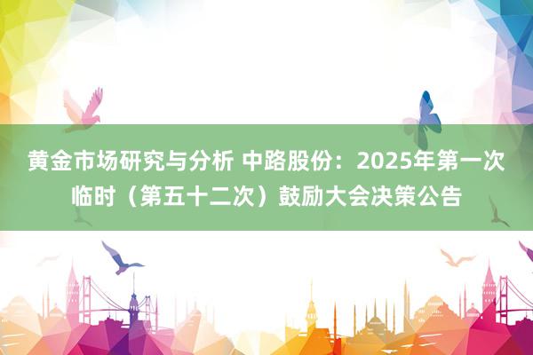 黄金市场研究与分析 中路股份：2025年第一次临时（第五十二次）鼓励大会决策公告