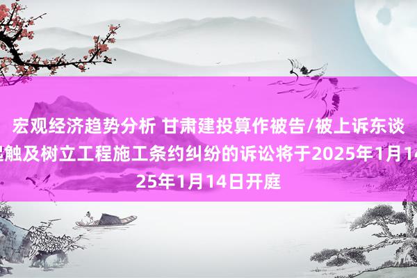 宏观经济趋势分析 甘肃建投算作被告/被上诉东谈主的1起触及树立工程施工条约纠纷的诉讼将于2025年1月14日开庭