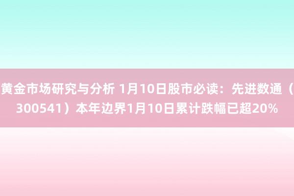 黄金市场研究与分析 1月10日股市必读：先进数通（300541）本年边界1月10日累计跌幅已超20%