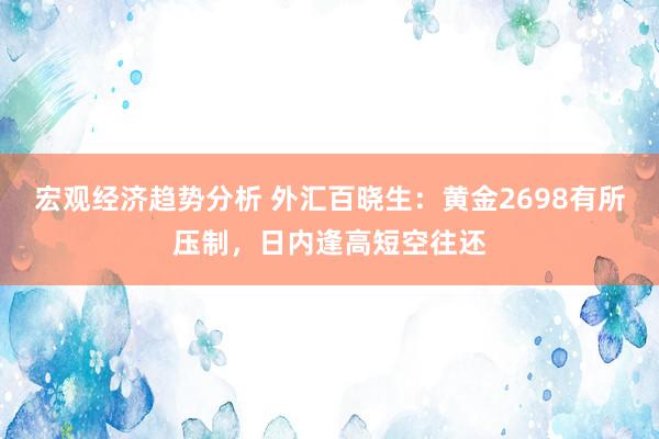 宏观经济趋势分析 外汇百晓生：黄金2698有所压制，日内逢高短空往还