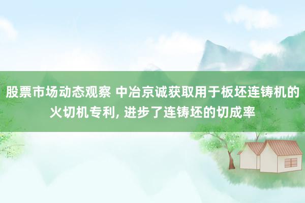 股票市场动态观察 中冶京诚获取用于板坯连铸机的火切机专利, 进步了连铸坯的切成率