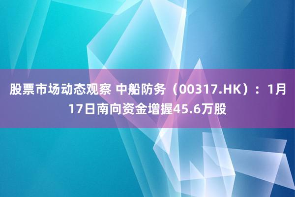 股票市场动态观察 中船防务（00317.HK）：1月17日南向资金增握45.6万股