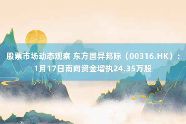 股票市场动态观察 东方国异邦际（00316.HK）：1月17日南向资金增执24.35万股