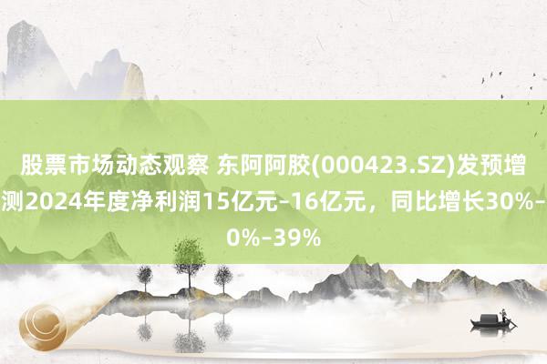 股票市场动态观察 东阿阿胶(000423.SZ)发预增，预测2024年度净利润15亿元–16亿元，同比增长30%–39%