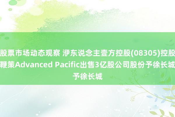 股票市场动态观察 洢东说念主壹方控股(08305)控股鞭策Advanced Pacific出售3亿股公司股份予徐长城